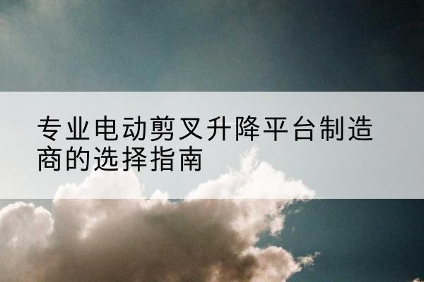 临武电动剪叉升降平台厂家-专业电动剪叉升降平台制造商的选择指南