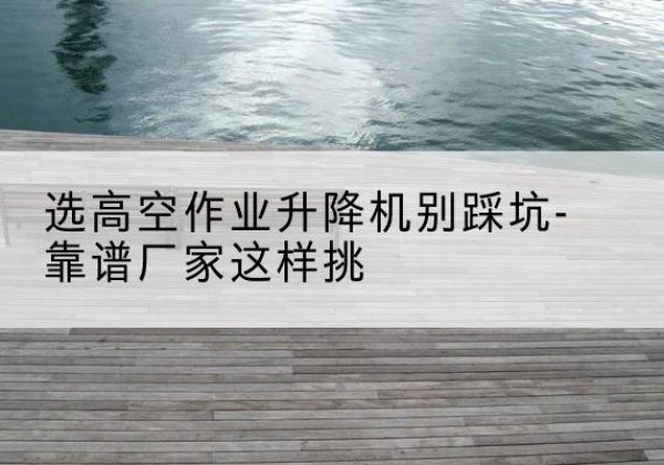 临武剪叉式升降机厂家-选高空作业升降机别踩坑-靠谱厂家这样挑