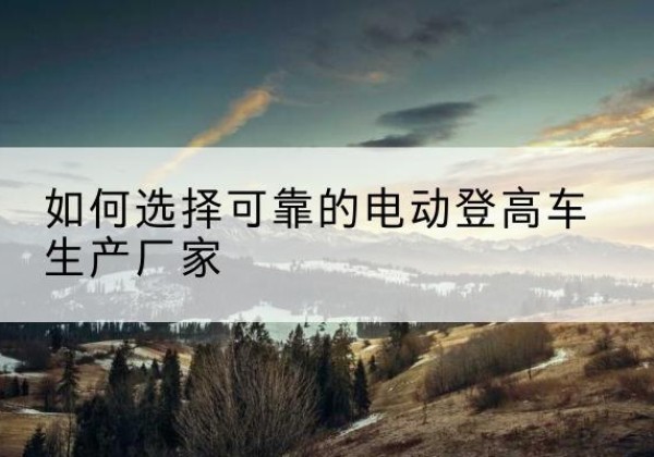 临武电动登高车厂家-如何选择可靠的电动登高车生产厂家