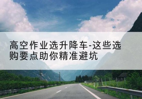 临武升降车厂家-高空作业选升降车-这些选购要点助你*避坑