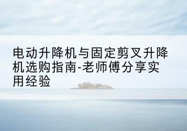 临武电动升降机怎么选-电动升降机与固定剪叉升降机选购指南-老师傅分享实用经验