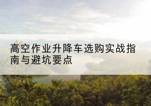 临武升降车怎么选-高空作业升降车选购实战指南与避坑要点