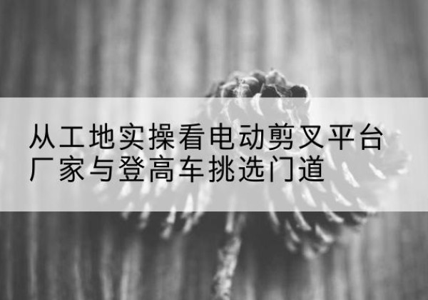 临武电动剪叉升降平台厂家-从工地实操看电动剪叉平台厂家与登高车挑选门道