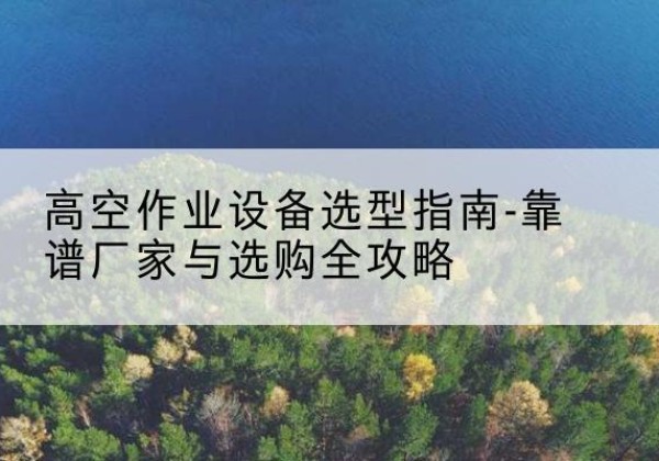临武升降车厂家-高空作业设备选型指南-靠谱厂家与选购全攻略