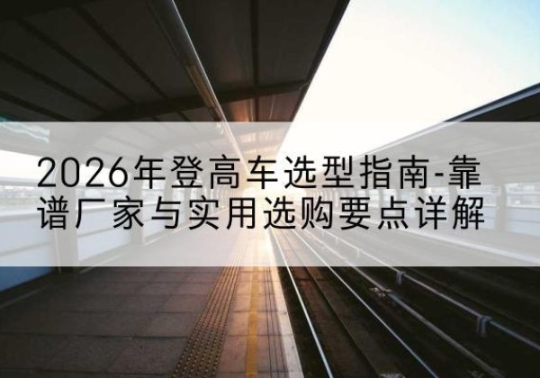 临武登高车厂家推荐-2026年登高车选型指南-靠谱厂家与实用选购要点详解